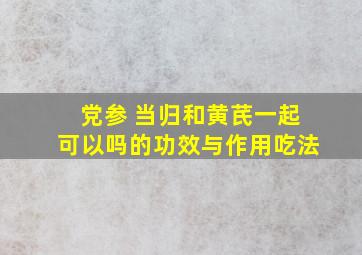 党参 当归和黄芪一起可以吗的功效与作用吃法